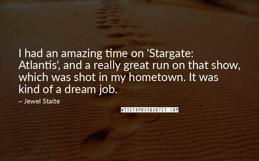 Jewel Staite Quotes: I had an amazing time on 'Stargate: Atlantis', and a really great run on that show, which was shot in my hometown. It was kind of a dream job.