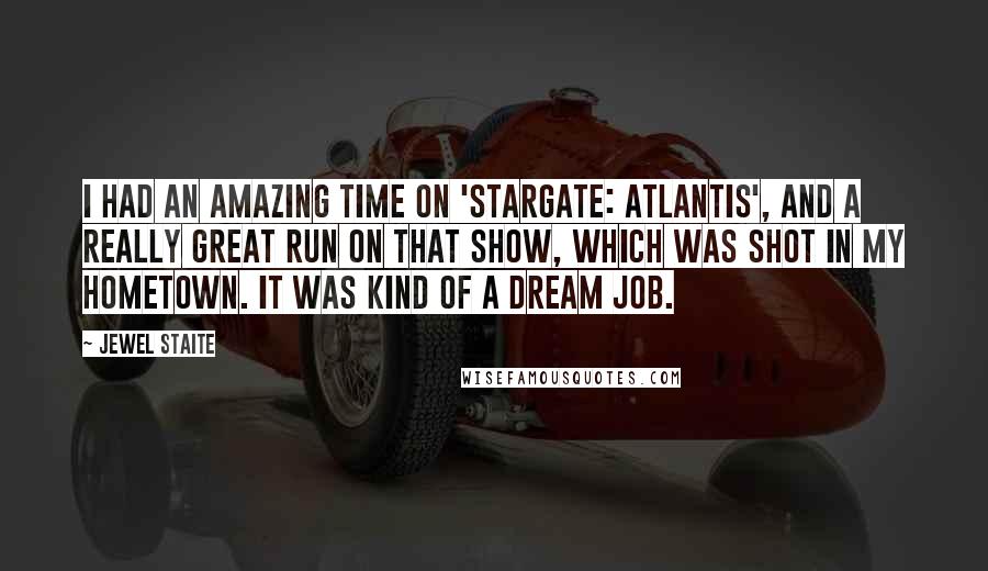 Jewel Staite Quotes: I had an amazing time on 'Stargate: Atlantis', and a really great run on that show, which was shot in my hometown. It was kind of a dream job.