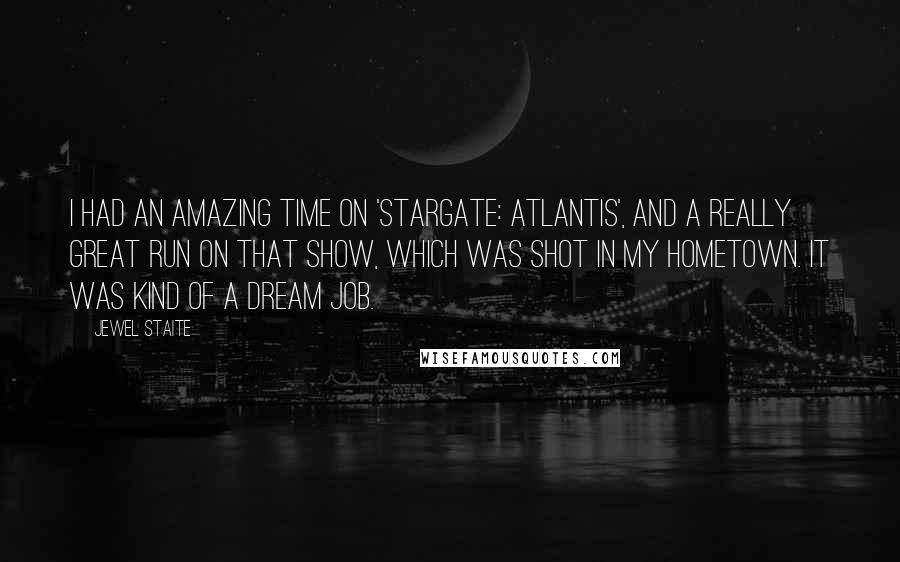 Jewel Staite Quotes: I had an amazing time on 'Stargate: Atlantis', and a really great run on that show, which was shot in my hometown. It was kind of a dream job.