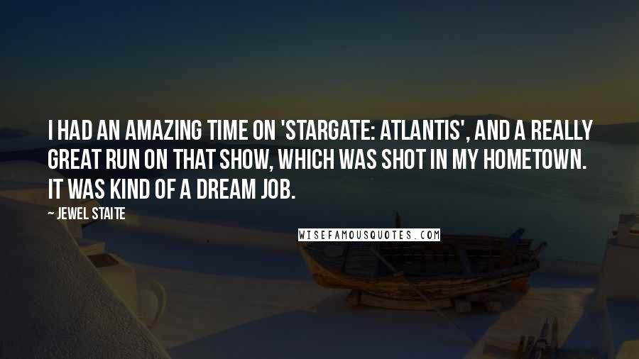 Jewel Staite Quotes: I had an amazing time on 'Stargate: Atlantis', and a really great run on that show, which was shot in my hometown. It was kind of a dream job.