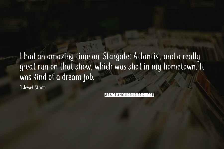 Jewel Staite Quotes: I had an amazing time on 'Stargate: Atlantis', and a really great run on that show, which was shot in my hometown. It was kind of a dream job.