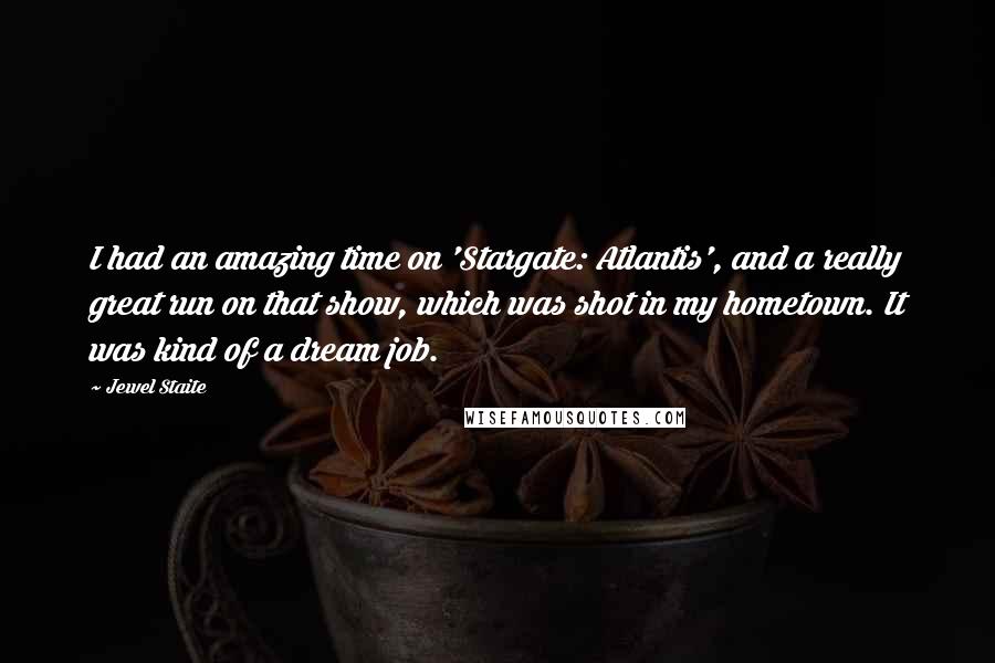 Jewel Staite Quotes: I had an amazing time on 'Stargate: Atlantis', and a really great run on that show, which was shot in my hometown. It was kind of a dream job.