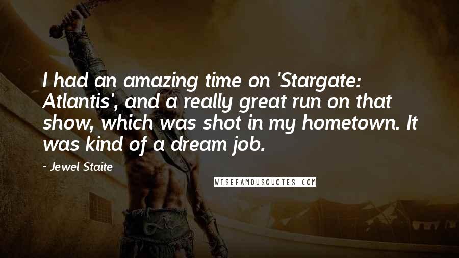 Jewel Staite Quotes: I had an amazing time on 'Stargate: Atlantis', and a really great run on that show, which was shot in my hometown. It was kind of a dream job.