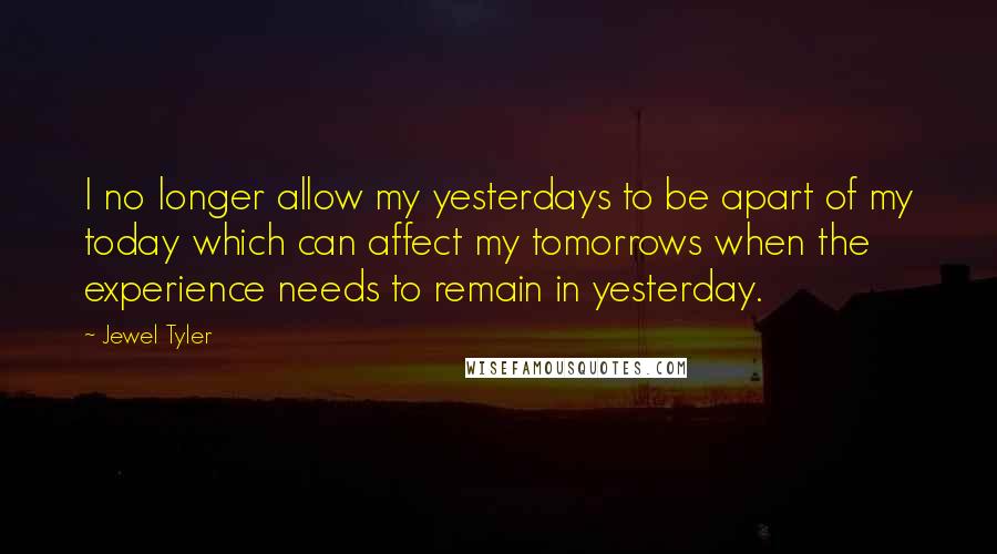 Jewel Tyler Quotes: I no longer allow my yesterdays to be apart of my today which can affect my tomorrows when the experience needs to remain in yesterday.
