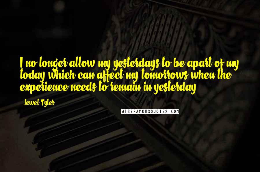 Jewel Tyler Quotes: I no longer allow my yesterdays to be apart of my today which can affect my tomorrows when the experience needs to remain in yesterday.