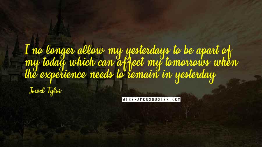 Jewel Tyler Quotes: I no longer allow my yesterdays to be apart of my today which can affect my tomorrows when the experience needs to remain in yesterday.