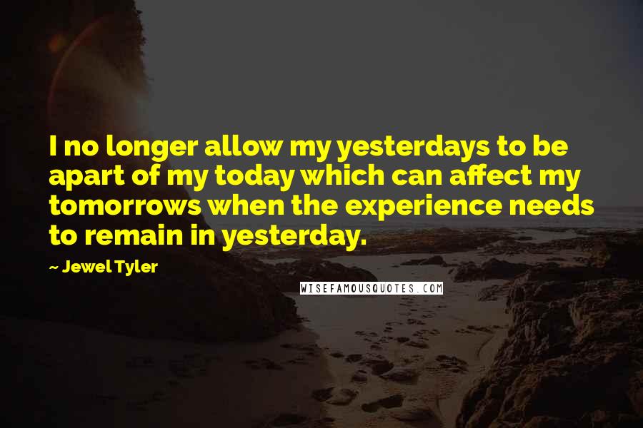 Jewel Tyler Quotes: I no longer allow my yesterdays to be apart of my today which can affect my tomorrows when the experience needs to remain in yesterday.