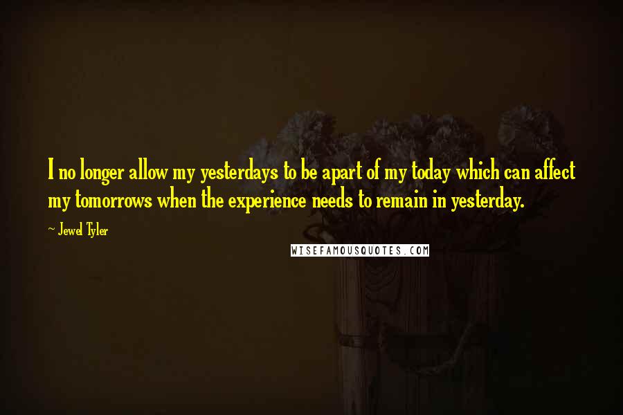 Jewel Tyler Quotes: I no longer allow my yesterdays to be apart of my today which can affect my tomorrows when the experience needs to remain in yesterday.