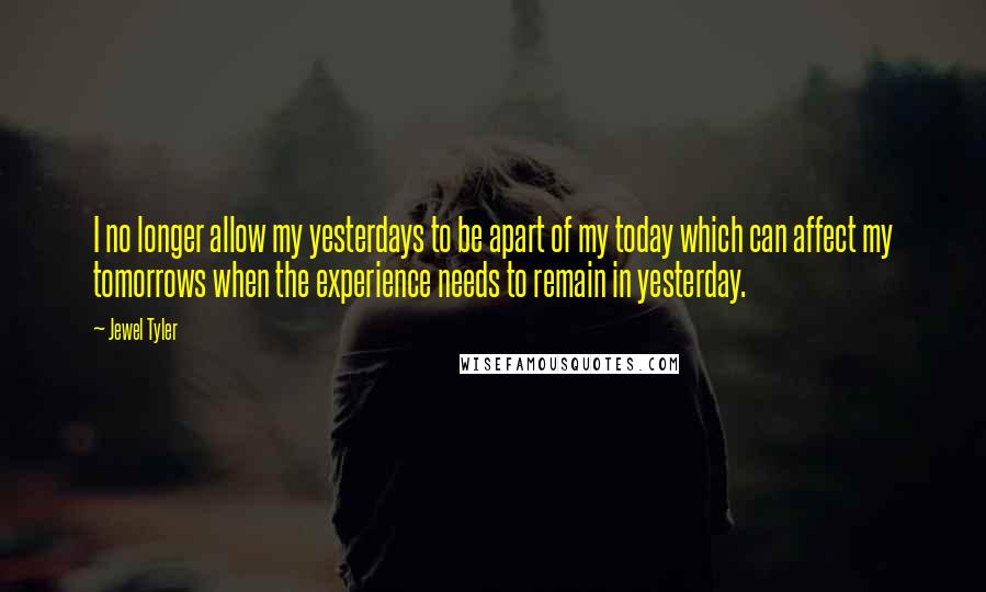 Jewel Tyler Quotes: I no longer allow my yesterdays to be apart of my today which can affect my tomorrows when the experience needs to remain in yesterday.