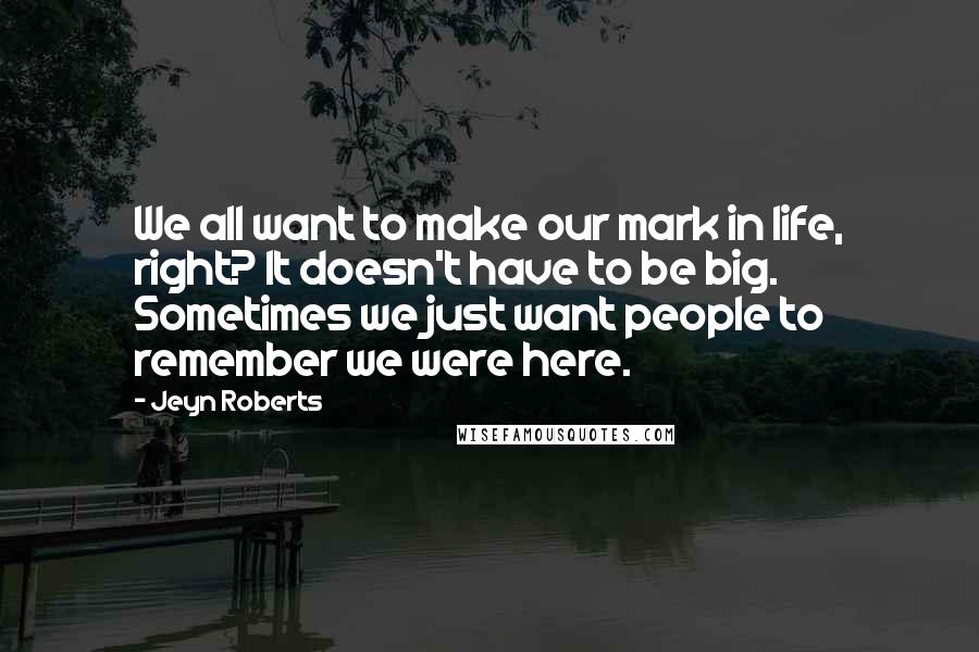 Jeyn Roberts Quotes: We all want to make our mark in life, right? It doesn't have to be big. Sometimes we just want people to remember we were here.