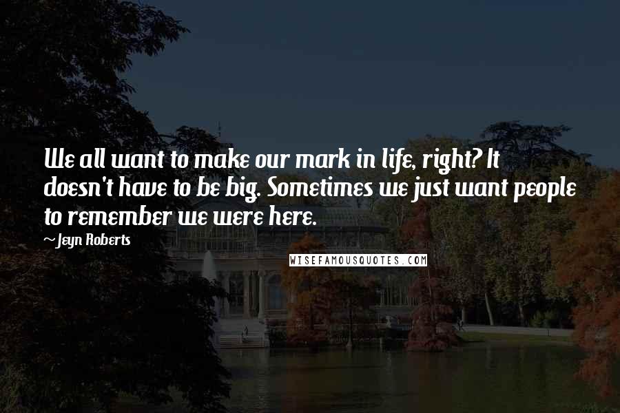 Jeyn Roberts Quotes: We all want to make our mark in life, right? It doesn't have to be big. Sometimes we just want people to remember we were here.