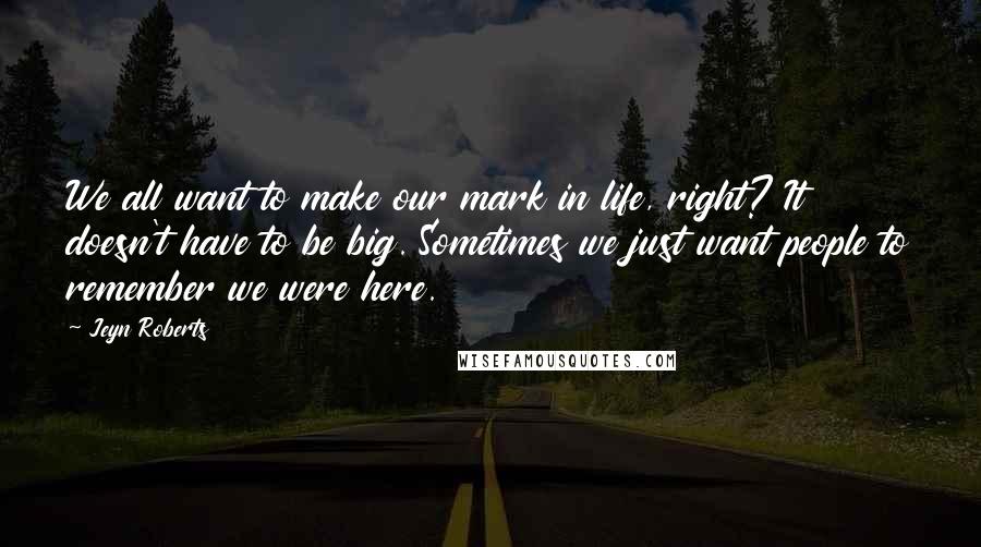 Jeyn Roberts Quotes: We all want to make our mark in life, right? It doesn't have to be big. Sometimes we just want people to remember we were here.