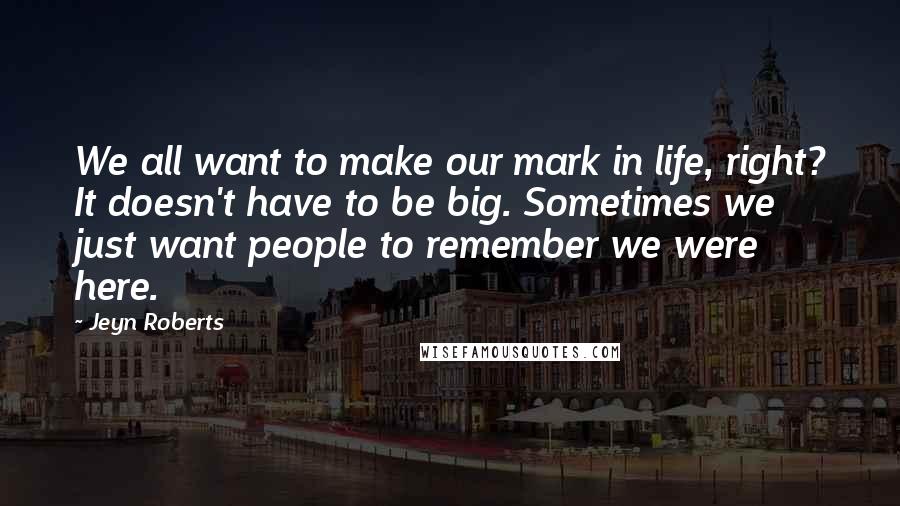 Jeyn Roberts Quotes: We all want to make our mark in life, right? It doesn't have to be big. Sometimes we just want people to remember we were here.