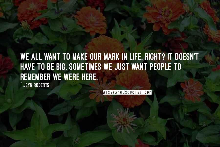 Jeyn Roberts Quotes: We all want to make our mark in life, right? It doesn't have to be big. Sometimes we just want people to remember we were here.