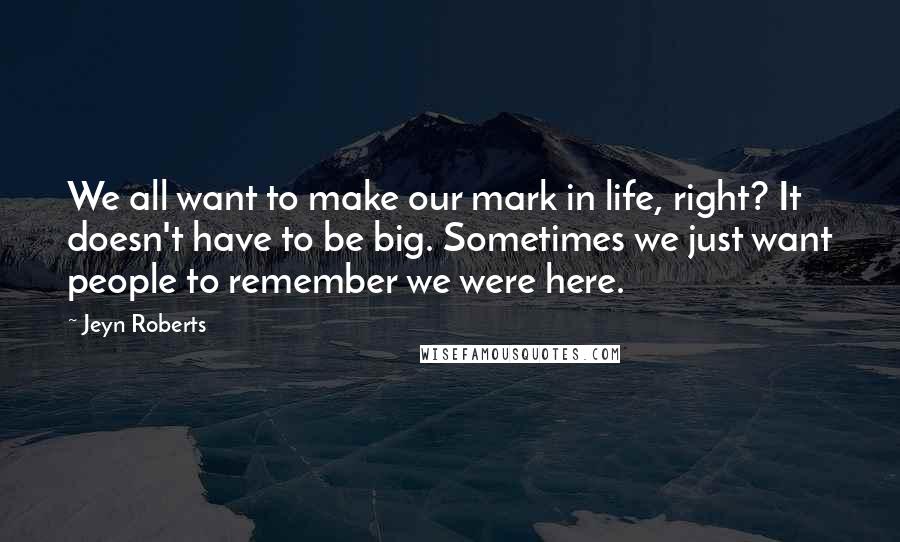 Jeyn Roberts Quotes: We all want to make our mark in life, right? It doesn't have to be big. Sometimes we just want people to remember we were here.