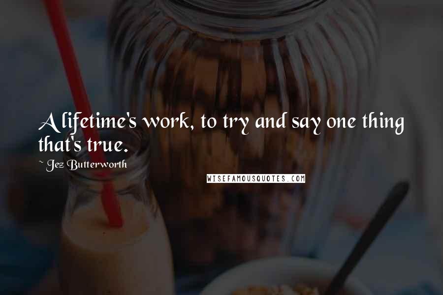 Jez Butterworth Quotes: A lifetime's work, to try and say one thing that's true.