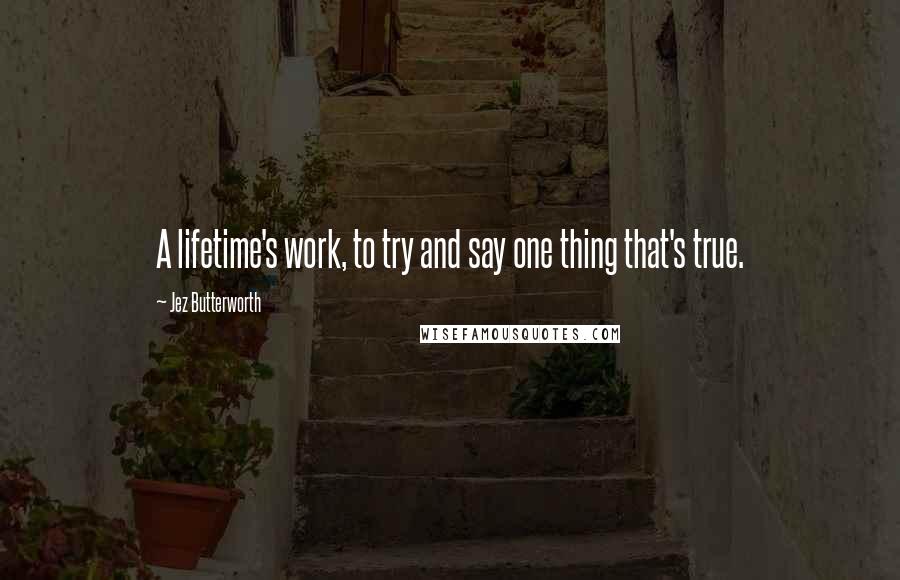 Jez Butterworth Quotes: A lifetime's work, to try and say one thing that's true.