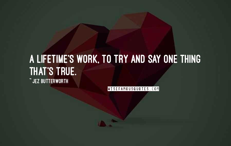 Jez Butterworth Quotes: A lifetime's work, to try and say one thing that's true.