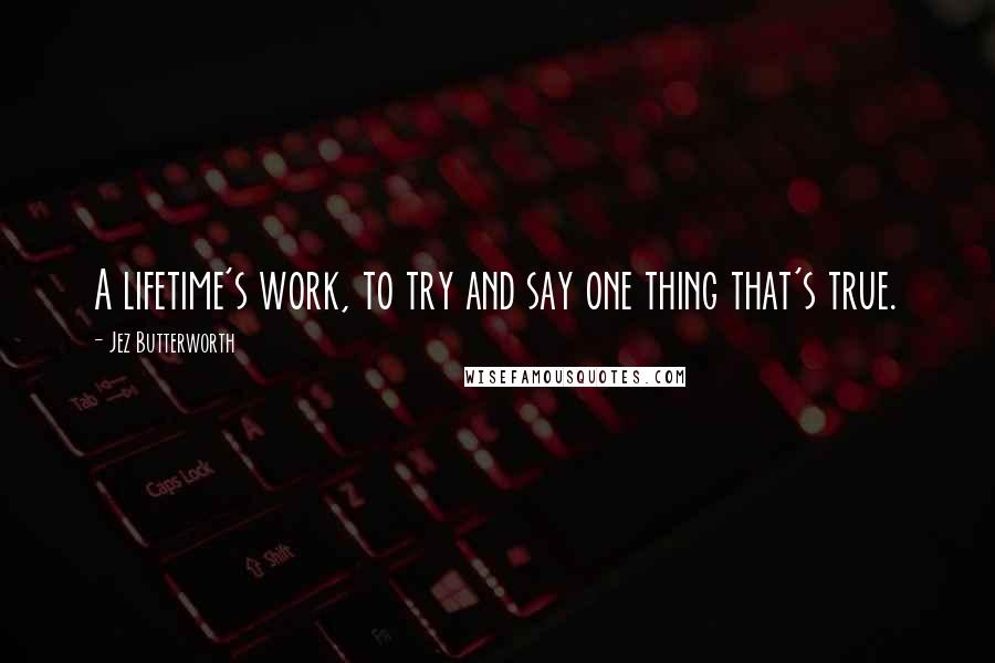 Jez Butterworth Quotes: A lifetime's work, to try and say one thing that's true.