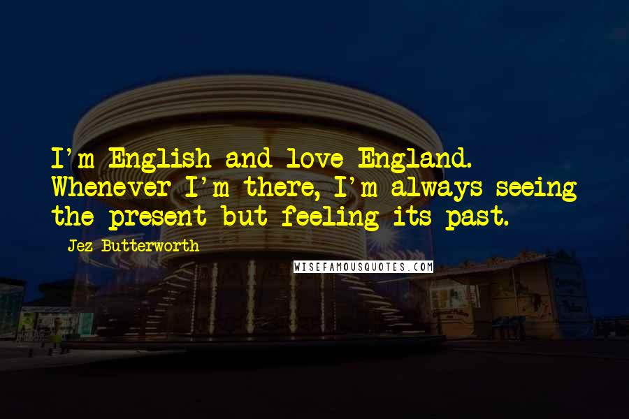 Jez Butterworth Quotes: I'm English and love England. Whenever I'm there, I'm always seeing the present but feeling its past.