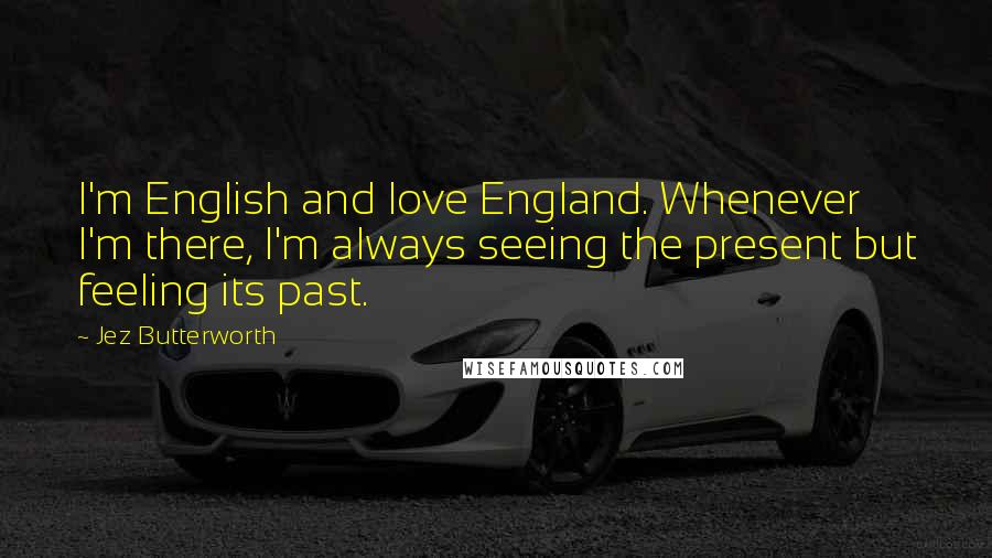 Jez Butterworth Quotes: I'm English and love England. Whenever I'm there, I'm always seeing the present but feeling its past.