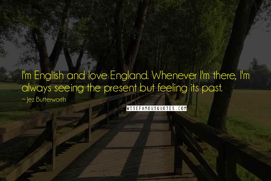 Jez Butterworth Quotes: I'm English and love England. Whenever I'm there, I'm always seeing the present but feeling its past.