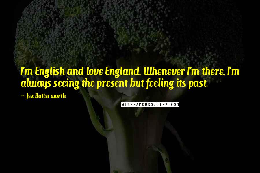 Jez Butterworth Quotes: I'm English and love England. Whenever I'm there, I'm always seeing the present but feeling its past.