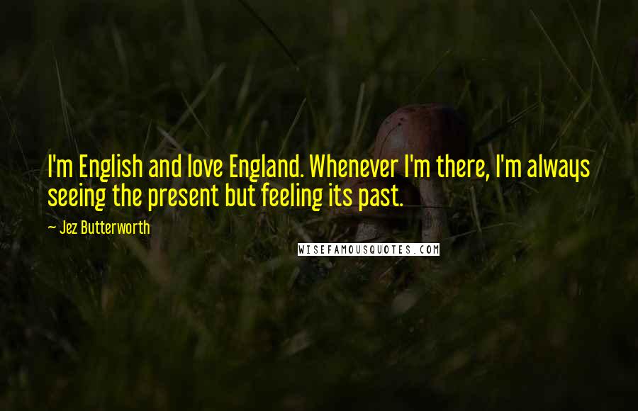 Jez Butterworth Quotes: I'm English and love England. Whenever I'm there, I'm always seeing the present but feeling its past.