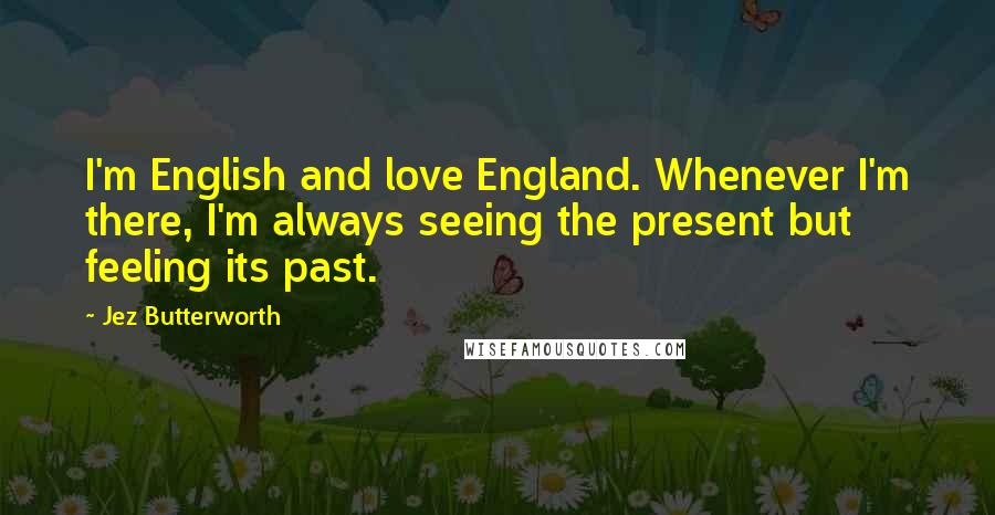 Jez Butterworth Quotes: I'm English and love England. Whenever I'm there, I'm always seeing the present but feeling its past.