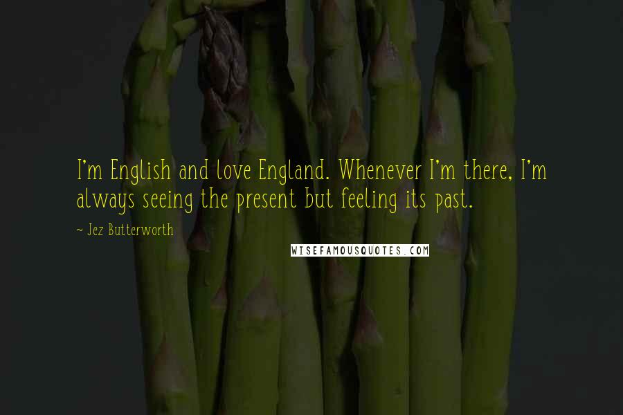 Jez Butterworth Quotes: I'm English and love England. Whenever I'm there, I'm always seeing the present but feeling its past.