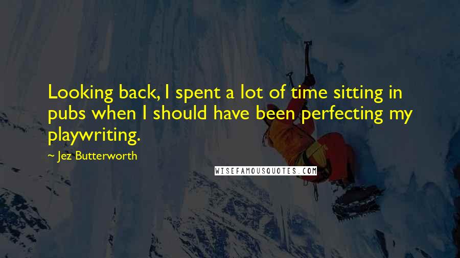 Jez Butterworth Quotes: Looking back, I spent a lot of time sitting in pubs when I should have been perfecting my playwriting.