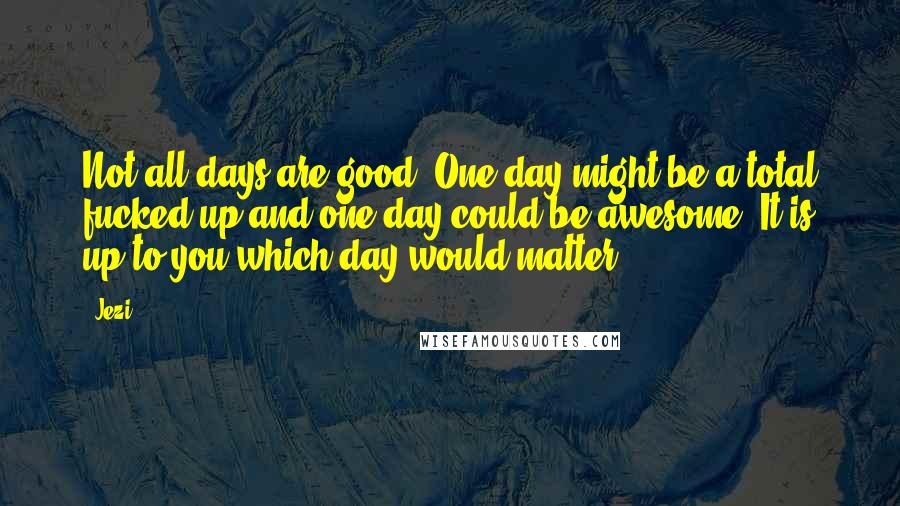 Jezi Quotes: Not all days are good. One day might be a total fucked up and one day could be awesome. It is up to you which day would matter.