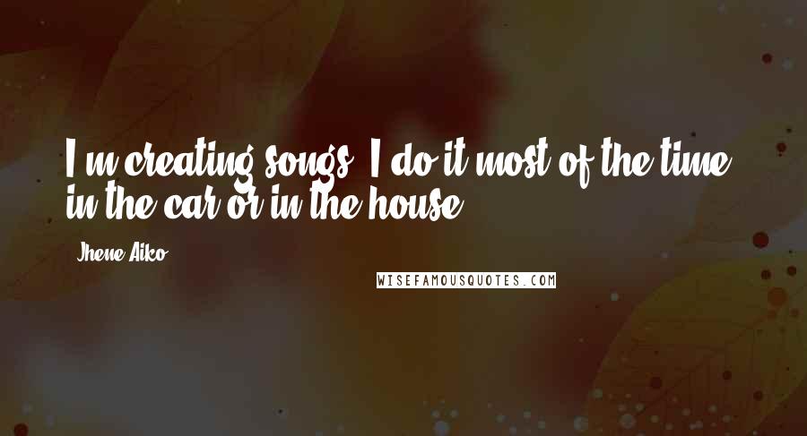 Jhene Aiko Quotes: I'm creating songs. I do it most of the time, in the car or in the house.