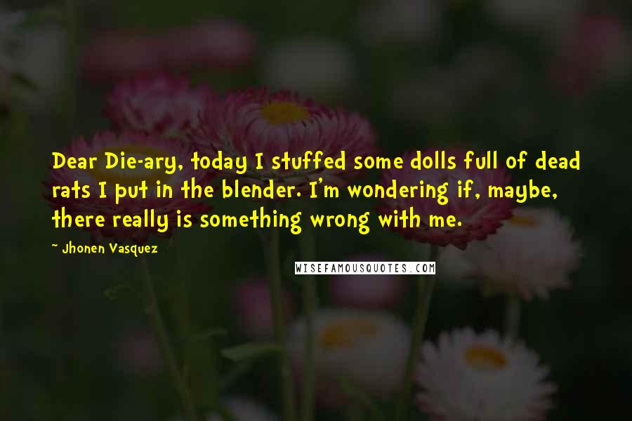 Jhonen Vasquez Quotes: Dear Die-ary, today I stuffed some dolls full of dead rats I put in the blender. I'm wondering if, maybe, there really is something wrong with me.