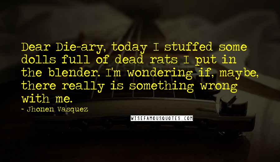 Jhonen Vasquez Quotes: Dear Die-ary, today I stuffed some dolls full of dead rats I put in the blender. I'm wondering if, maybe, there really is something wrong with me.