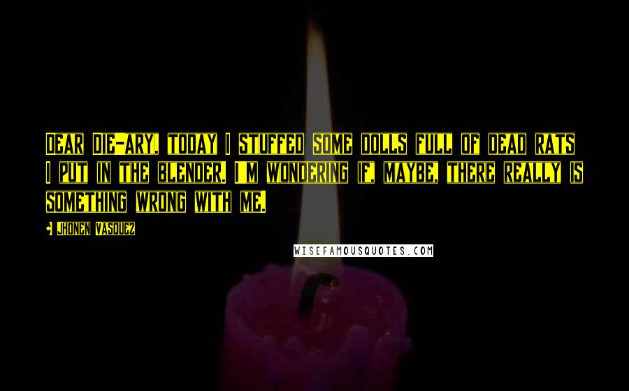 Jhonen Vasquez Quotes: Dear Die-ary, today I stuffed some dolls full of dead rats I put in the blender. I'm wondering if, maybe, there really is something wrong with me.