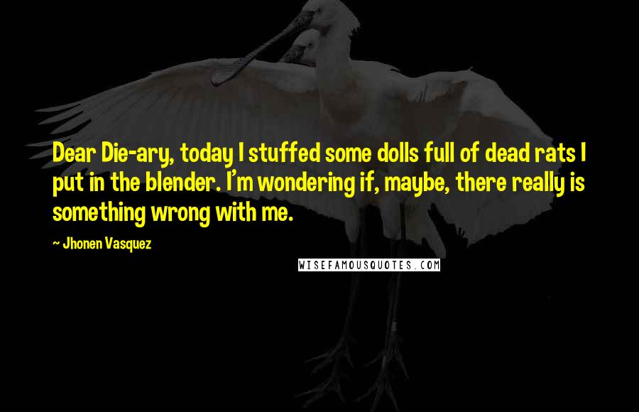 Jhonen Vasquez Quotes: Dear Die-ary, today I stuffed some dolls full of dead rats I put in the blender. I'm wondering if, maybe, there really is something wrong with me.