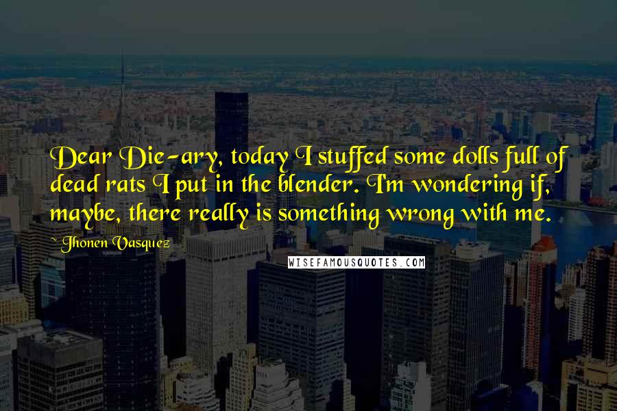 Jhonen Vasquez Quotes: Dear Die-ary, today I stuffed some dolls full of dead rats I put in the blender. I'm wondering if, maybe, there really is something wrong with me.