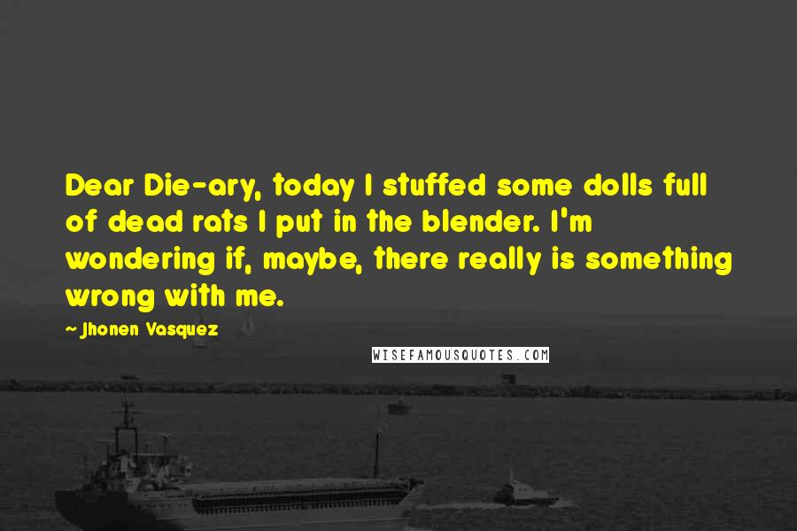 Jhonen Vasquez Quotes: Dear Die-ary, today I stuffed some dolls full of dead rats I put in the blender. I'm wondering if, maybe, there really is something wrong with me.