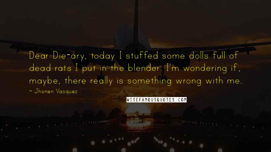 Jhonen Vasquez Quotes: Dear Die-ary, today I stuffed some dolls full of dead rats I put in the blender. I'm wondering if, maybe, there really is something wrong with me.