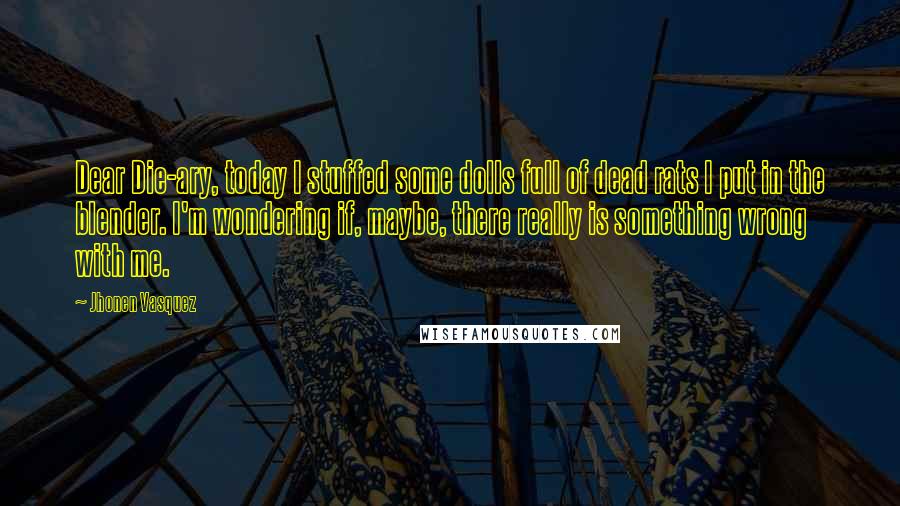 Jhonen Vasquez Quotes: Dear Die-ary, today I stuffed some dolls full of dead rats I put in the blender. I'm wondering if, maybe, there really is something wrong with me.