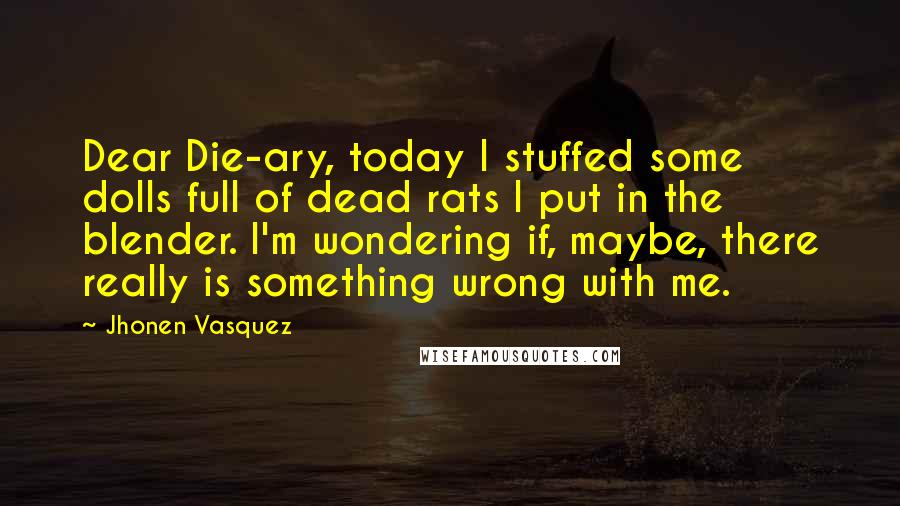 Jhonen Vasquez Quotes: Dear Die-ary, today I stuffed some dolls full of dead rats I put in the blender. I'm wondering if, maybe, there really is something wrong with me.