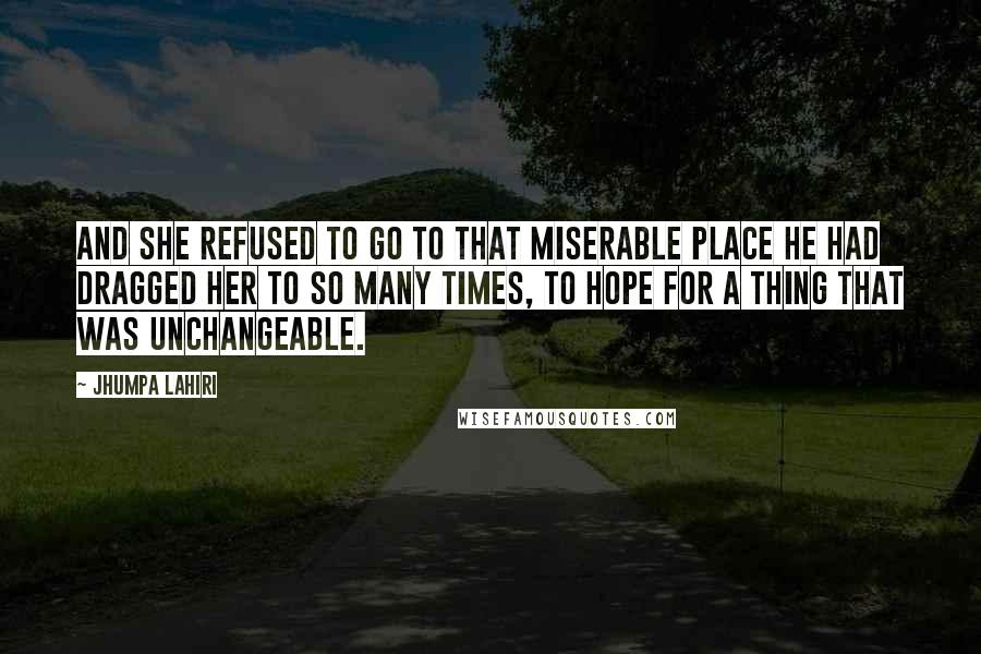 Jhumpa Lahiri Quotes: And she refused to go to that miserable place he had dragged her to so many times, to hope for a thing that was unchangeable.