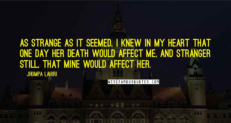 Jhumpa Lahiri Quotes: As strange as it seemed, I knew in my heart that one day her death would affect me, and stranger still, that mine would affect her.