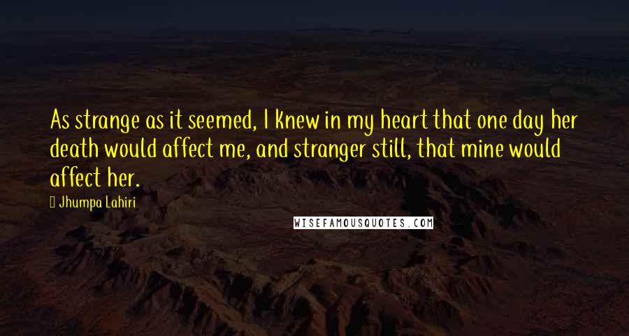 Jhumpa Lahiri Quotes: As strange as it seemed, I knew in my heart that one day her death would affect me, and stranger still, that mine would affect her.