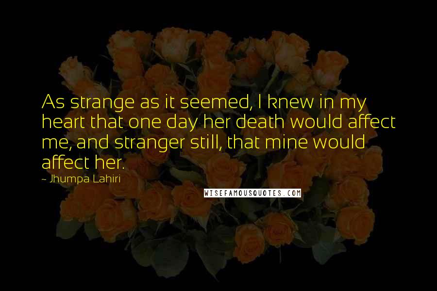 Jhumpa Lahiri Quotes: As strange as it seemed, I knew in my heart that one day her death would affect me, and stranger still, that mine would affect her.