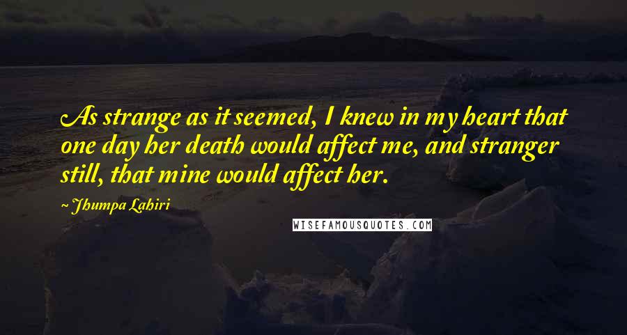 Jhumpa Lahiri Quotes: As strange as it seemed, I knew in my heart that one day her death would affect me, and stranger still, that mine would affect her.