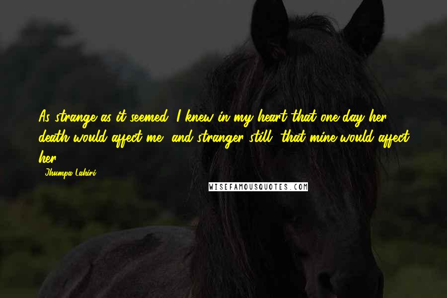 Jhumpa Lahiri Quotes: As strange as it seemed, I knew in my heart that one day her death would affect me, and stranger still, that mine would affect her.