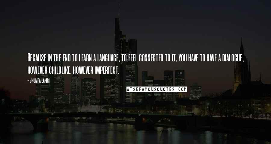 Jhumpa Lahiri Quotes: Because in the end to learn a language, to feel connected to it, you have to have a dialogue, however childlike, however imperfect.