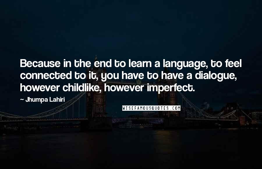Jhumpa Lahiri Quotes: Because in the end to learn a language, to feel connected to it, you have to have a dialogue, however childlike, however imperfect.